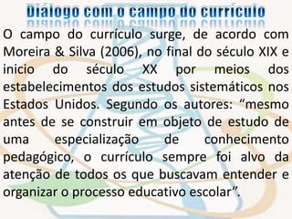 O campo do currículo surge, de acordo com 
Moreira & Silva (2006), no final do século XIX e 
inicio do século XX por meios dos 
estabelecimentos dos estudos sistemáticos nos 
Estados Unidos. Segundo os autores: “mesmo 
antes de se construir em objeto de estudo de 
uma especialização de conhecimento 
pedagógico, o currículo sempre foi alvo da 
atenção de todos os que buscavam entender e 
organizar o processo educativo escolar”. 
 