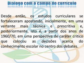 Desde então, os estudos curriculares se 
fortaleceram apostando, inicialmente, em uma 
vertente mais técnica e prescritiva e, 
posteriormente, isto é, a partir dos anos de 
1960/70, em uma perspectiva de caráter critico 
que colocou as decisões acerca do 
conhecimento escolar no centro dos debates. 
 