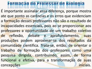 É importante assinalar essa diferença, porque mostra 
ate que ponto as carências e os erros que evidenciam 
a formação desses professores não são o resultado de 
incapacidades essenciais, pois ao se proporcionar aos 
professores a oportunidade de um trabalho coletivo 
de reflexão, debate e aprofundamento, suas 
produções podem aproximar-se dos resultados da 
comunidade cientifica. Trata-se, então, de orientar o 
trabalho de formação dos professores como uma 
pesquisa dirigida, contribuindo, assim, de forma 
funcional e efetiva, para a transformação de suas 
concepções iniciais. 
 