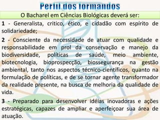 O Bacharel em Ciências Biológicas deverá ser: 
1 - Generalista, critico, ético, e cidadão com espírito de 
solidariedade; 
2 - Consciente da necessidade de atuar com qualidade e 
responsabilidade em prol da conservação e manejo da 
biodiversidade, políticas de saúde, meio ambiente, 
biotecnologia, bioprospecção, biossegurança na gestão 
ambiental, tanto nos aspectos técnico-científicos, quanto na 
formulação de políticas, e de se tornar agente transformador 
da realidade presente, na busca de melhoria da qualidade de 
vida. 
3 - Preparado para desenvolver idéias inovadoras e ações 
estratégicas, capazes de ampliar e aperfeiçoar sua área de 
atuação. 
 