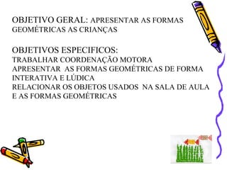 OBJETIVO GERAL: APRESENTAR AS FORMAS
GEOMÉTRICAS AS CRIANÇAS

OBJETIVOS ESPECIFICOS:
TRABALHAR COORDENAÇÃO MOTORA
APRESENTAR AS FORMAS GEOMÉTRICAS DE FORMA
INTERATIVA E LÚDICA
RELACIONAR OS OBJETOS USADOS NA SALA DE AULA
E AS FORMAS GEOMÉTRICAS
 