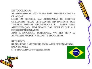 METODOLOGIA:
AS PROFESSORAS VÃO FAZER UMA RODINHA COM AS
CRIANÇAS.
LOGO EM SEGUIDA, VAI APRESENTAR OS OBJETOS
UTILIZADOS PELOS USTUDANTES DIARIAMENTE QUE
TIVEREM FORMAS GEOMÉTRICAS E         FAZER UMA
APRESENTAÇÃO DOS NOMES DAS FIGURAS QUE ALI
ESTÃO REPRESENTADAS
APÓS A EXPOSIÇÃO DIALOGADA, VAI SER FEITA A
ATIVIDADE PROPOSTA PELO SITE EDUCATIIVO.

RECURSOS:
BRINQUEDOS E MATERIAIS ESCOLARES DISPONÍVEIS NA
SALA DE AULA
SITE EDUCATIVO: escolagames.com.br
 