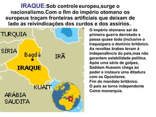 IRAQUE : Sob controle   europeu,surge o nacionalismo.Com o fim do império otomano os europeus traçam fronteiras artificiais que deixam de lado as reivindicações dos curdos e dos assírios.  O império otomano sai da  primeira guerra derrotado e passa quase todo (inclusive o Iraque)para o domínio britânico.  As revoltas árabes levam á  Independência do país,mas não garantem estabilidade política. Após uma série de golpes, Saddam Hussein chega ao poder e instaura uma ditadura com os Opositores. Fim do mandato britânico. O país se torna independente Como monarquia. 