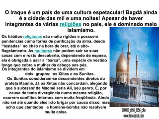 O Iraque é um país de uma cultura espetacular! Bagdá ainda é a cidade das mil e uma noites! Apesar de haver integrantes de várias  religiões  no país, ele é dominado melo islamismo. Os hábitos  religiosos  são muito rígidos e possuem penitencias como forma de purificação da alma, desde “testadas” no chão na hora de orar, até o alto-flagelamento. As  mulheres  não podem sair se suas casas com o rosto descoberto, dependendo do esposo, ela é obrigada a usar a “barca”, uma espécie de vestido longo que cobre a mulher da cabeça aos pés.  Os integrantes do islamismo se dividem em  dois  grupos:  os Xiitas e os Sunitas. Os Sunitas consideram-se descendentes diretos do profeta Maomé, Já os Xiitas não concordam, alegando que o sucessor de Maomé seria Ali, seu genro. E, por causa de tanta divergência numa mesma religião, ocorrem conflitos internos com muita freqüência. Ainda não sei até quando eles irão brigar por causa disso, mas acho que atentados  e homens-bomba não resolvem muita coisa. 