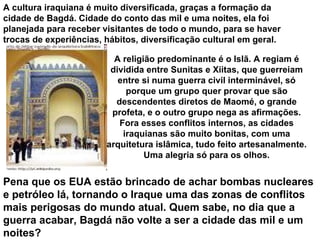 .  A religião predominante é o Islã. A regiam é dividida entre Sunitas e Xiitas, que guerreiam entre si numa guerra civil interminável, só porque um grupo quer provar que são descendentes diretos de Maomé, o grande profeta, e o outro grupo nega as afirmações. Fora esses conflitos internos, as cidades iraquianas são muito bonitas, com uma arquitetura islâmica, tudo feito artesanalmente. Uma alegria só para os olhos. A cultura iraquiana é muito diversificada, graças a formação da cidade de Bagdá. Cidade do conto das mil e uma noites, ela foi planejada para receber visitantes de todo o mundo, para se haver trocas de experiências, hábitos, diversificação cultural em geral.   Pena que os EUA estão brincado de achar bombas nucleares e petróleo lá, tornando o Iraque uma das zonas de conflitos mais perigosas do mundo atual. Quem sabe, no dia que a guerra acabar, Bagdá não volte a ser a cidade das mil e um noites? 