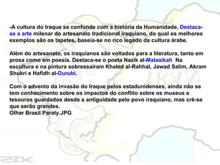 -A cultura do Iraque se confunde com a história da Humanidade.  Destaca-se a arte  milenar do artesanato tradicional iraquiano, do qual os melhores exemplos são os tapetes, baseia-se no rico legado da cultura árabe. Além do artesanato, os iraquianos são voltados para a literatura, tanto em prosa como em poesia. Destaca-se o poeta Nazik al- Malaaikah .  Na escultura e na pintura sobressaíram Khaled al-Rahhal, Jawad Salim, Akram Shukri e Hafidh al- Durubi . Com o advento da invasão do Iraque pelos estadunidenses, ainda não se tem conhecimento sobre os impactos do conflito sobre os museus e tesouros guardados desde a antiguidade pelo povo iraquiano, mas crê-se que serão grandes. Olhar Brasil Paraty.JPG  