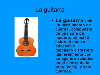 La guitarra
      • La guitarra : es
       un instrumento de
       cuerda, compuesto
       de una caja de
       madera, un mástil
       sobre el que va
       adosado el
       diapasón o trastero
       ,generalmente con
       un agujero acústico
       en el centro de la
       tapa (boca), y seis
       cuerdas.
 