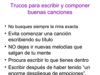 Trucos para escribir y componer
        buenas canciones

• No busques siempre la rima exacta
• Evita comenzar una canción
  escribiendo su título
• NO dejes ir nuevas melodías que
  salgan de tu mente
• Procura escribir lo que tienes dentro
• Escribir después de haber tenido “un
 