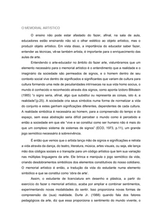 O MEMORIAL ARTISTICO
O ensino não pode estar afastado do fazer, afinal, na sala de aula,
educadores estão ensinando não só o olhar estético ao objeto artístico, mas o
produzir objeto artístico. Em vista disso, a importância do educador saber fazer,
entender as técnicas, vê-se também artista, é importante para o enriquecimento das
aulas de arte.
Entendendo o arte-educador no âmbito do fazer arte, vislumbramos que um
elemento necessário para o memorial artístico é o entendimento que a realidade e o
imaginário da sociedade são permeados de signos, e o homem dentro de seu
contexto social vive dentro de significados e significantes que variam de cultura para
cultura formando uma rede de peculiaridades intrínsecas na sua vida homo socius, o
mundo é conhecido e reconhecido através dos signos, como aponta Izidoro Blikstein
(1985) “o signo seria, afinal, algo que substitui ou representa as coisas, isto é, a
realidade”(p.25). A sociedade cria seus símbolos numa forma de normatizar a vida
do conjunto e estes ganham significações diferentes, dependentes de cada cultura.
A realidade simbólica é necessária ao homem, para a compreensão do tempo e do
espaço, sem essa abstração seria difícil perceber o mundo como é percebido e
então a sociedade em que ele “vive e se constitui como ser humano não é mais do
que um complexo sistema de sistemas de signos” (ECO, 1973, p.11), um grande
jogo semiótico necessário à sobrevivência.
É então que vemos que o artista lança mão de signos e significações e retrata
a vida através da dança, do teatro, literatura, música, artes visuais, ou seja, ele lança
mão dos códigos sociais e o transpõe para um código artístico que tem sua variação
nas múltiplas linguagens da arte. Ele brinca e manipula o jogo semiótico da vida,
criando desdobramentos simbólicos dos elementos constitutivos do nosso cotidiano.
O memorial artístico é então, a tradução da vida do estudante numa elemento
simbólico e que se constitui como ‘obra de arte’.
Assim, o estudante de licenciatura em desenho e plástica, a partir do
exercício do fazer o memorial artístico, acaba por ampliar e combinar sentimentos,
experimentando novas modalidades do sentir. Isso proporciona novas formas de
compreensão da (sua) realidade. Durte Jr. (1988) quando fala dos fatores
pedagógicos da arte, diz que essa proporciona o sentimento do mundo vivente, o
 