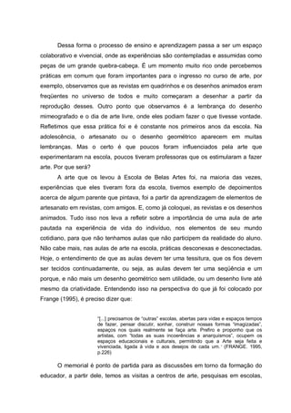 Dessa forma o processo de ensino e aprendizagem passa a ser um espaço
colaborativo e vivencial, onde as experiências são contempladas e assumidas como
peças de um grande quebra-cabeça. É um momento muito rico onde percebemos
práticas em comum que foram importantes para o ingresso no curso de arte, por
exemplo, observamos que as revistas em quadrinhos e os desenhos animados eram
freqüentes no universo de todos e muito começaram a desenhar a partir da
reprodução desses. Outro ponto que observamos é a lembrança do desenho
mimeografado e o dia de arte livre, onde eles podiam fazer o que tivesse vontade.
Refletimos que essa prática foi e é constante nos primeiros anos da escola. Na
adolescência, o artesanato ou o desenho geométrico aparecem em muitas
lembranças. Mas o certo é que poucos foram influenciados pela arte que
experimentaram na escola, poucos tiveram professoras que os estimularam a fazer
arte. Por que será?
A arte que os levou à Escola de Belas Artes foi, na maioria das vezes,
experiências que eles tiveram fora da escola, tivemos exemplo de depoimentos
acerca de algum parente que pintava, foi a partir da aprendizagem de elementos de
artesanato em revistas, com amigos. E, como já coloquei, as revistas e os desenhos
animados. Tudo isso nos leva a refletir sobre a importância de uma aula de arte
pautada na experiência de vida do indivíduo, nos elementos de seu mundo
cotidiano, para que não tenhamos aulas que não participem da realidade do aluno.
Não cabe mais, nas aulas de arte na escola, práticas desconexas e desconectadas.
Hoje, o entendimento de que as aulas devem ter uma tessitura, que os fios devem
ser tecidos continuadamente, ou seja, as aulas devem ter uma seqüência e um
porque, e não mais um desenho geométrico sem utilidade, ou um desenho livre até
mesmo da criatividade. Entendendo isso na perspectiva do que já foi colocado por
Frange (1995), é preciso dizer que:
“[...] precisamos de “outras” escolas, abertas para vidas e espaços tempos
de fazer, pensar discutir, sonhar, construir nossas formas “imagizadas”,
espaços nos quais realmente se faça arte. Prefiro e proponho que os
artistas, com “todas as suas incoerências e anarquismos”, ocupem os
espaços educacionais e culturais, permitindo que a Arte seja feita e
vivenciada, ligada à vida e aos desejos de cada um.” (FRANGE. 1995,
p.226)
O memorial é ponto de partida para as discussões em torno da formação do
educador, a partir dele, temos as visitas a centros de arte, pesquisas em escolas,
 
