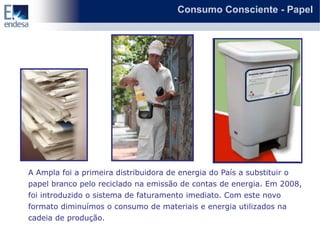 Consumo Consciente - Papel




A Ampla foi a primeira distribuidora de energia do País a substituir o
papel branco pelo reciclado na emissão de contas de energia. Em 2008,
foi introduzido o sistema de faturamento imediato. Com este novo
formato diminuímos o consumo de materiais e energia utilizados na
cadeia de produção.
 