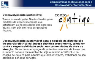 Compromisso Institucional com o
                                         Desenvolvimento Sustentável


Desenvolvimento Sustentável
Termo assinado pelas Nações Unidas para
modelos de desenvolvimento que
satisfaçam as necessidades das gerações
atuais, sem pôr em risco as gerações
futuras.



Desenvolvimento sustentável para o negócio da distribuição
de energia elétrica na Endesa significa crescimento, tendo em
conta a responsabilidade social nas comunidades da área de
atuação. Ele se dá no emprego eficiente dos recursos, de forma que
o impacto sobre o meio ambiente seja o mínimo aceitável, e na
criação de riqueza para aqueles que nela investem, trabalham ou são
atendidos por seus serviços.
 