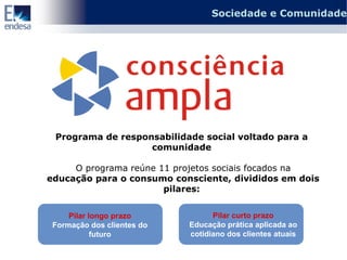 Sociedade e Comunidade




 Programa de responsabilidade social voltado para a
                   comunidade

     O programa reúne 11 projetos sociais focados na
educação para o consumo consciente, divididos em dois
                       pilares:


     Pilar longo prazo            Pilar curto prazo
 Formação dos clientes do   Educação prática aplicada ao
            futuro          cotidiano dos clientes atuais
 