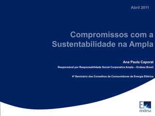 Abril 2011




    Compromissos com a
Sustentabilidade na Ampla

                                                  Ana Paula Caporal
 Responsável por Responsabilidade Social Corporativa Ampla – Endesa Brasil


           4º Seminário dos Conselhos de Consumidores de Energia Elétrica
 