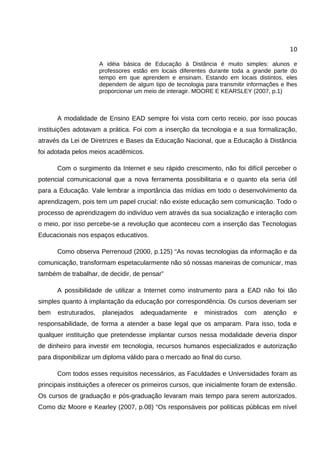10

                      A idéia básica de Educação à Distância é muito simples: alunos e
                      professores estão em locais diferentes durante toda a grande parte do
                      tempo em que aprendem e ensinam. Estando em locais distintos, eles
                      dependem de algum tipo de tecnologia para transmitir informações e lhes
                      proporcionar um meio de interagir. MOORE E KEARSLEY (2007, p.1)



      A modalidade de Ensino EAD sempre foi vista com certo receio, por isso poucas
instituições adotavam a prática. Foi com a inserção da tecnologia e a sua formalização,
através da Lei de Diretrizes e Bases da Educação Nacional, que a Educação à Distância
foi adotada pelos meios acadêmicos.

      Com o surgimento da Internet e seu rápido crescimento, não foi difícil perceber o
potencial comunicacional que a nova ferramenta possibilitaria e o quanto ela seria útil
para a Educação. Vale lembrar a importância das mídias em todo o desenvolvimento da
aprendizagem, pois tem um papel crucial: não existe educação sem comunicação. Todo o
processo de aprendizagem do indivíduo vem através da sua socialização e interação com
o meio, por isso percebe-se a revolução que aconteceu com a inserção das Tecnologias
Educacionais nos espaços educativos.

      Como observa Perrenoud (2000, p.125) “As novas tecnologias da informação e da
comunicação, transformam espetacularmente não só nossas maneiras de comunicar, mas
também de trabalhar, de decidir, de pensar”

      A possibilidade de utilizar a Internet como instrumento para a EAD não foi tão
simples quanto à implantação da educação por correspondência. Os cursos deveriam ser
bem   estruturados,    planejados   adequadamente      e   ministrados    com   atenção    e
responsabilidade, de forma a atender a base legal que os amparam. Para isso, toda e
qualquer instituição que pretendesse implantar cursos nessa modalidade deveria dispor
de dinheiro para investir em tecnologia, recursos humanos especializados e autorização
para disponibilizar um diploma válido para o mercado ao final do curso.

      Com todos esses requisitos necessários, as Faculdades e Universidades foram as
principais instituições a oferecer os primeiros cursos, que inicialmente foram de extensão.
Os cursos de graduação e pós-graduação levaram mais tempo para serem autorizados.
Como diz Moore e Kearley (2007, p.08) “Os responsáveis por políticas públicas em nível
 