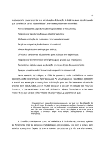 11

institucional e governamental têm introduzido a Educação à distância para atender aquilo
que consideram certas necessidades”, entre estas podem ser resumidas:

      Acesso crescente a oportunidade de aprendizado e treinamento;

      Proporcionar oportunidades para atualizar aptidões;

      Melhorar a redução de custos dos recursos educacionais;

      Propiciar a capacitação do sistema educacional;

      Nivelar desigualdades entre grupos etários;

      Direcionar campanhas educacionais para públicos-alvo específicos;

      Proporcionar treinamento de emergência para grupos-alvo importantes;

      Aumentar as aptidões para a educação em novas áreas do conhecimento;

      Agregar uma dimensão internacional à experiência educacional

      Neste contexto tecnológico, a EAD foi ganhando mais credibilidade e muitos
aderiram a esta nova forma de fazer educação. As Universidades e Faculdades passaram
a investir em tecnologia e conseguiram autorização para seu funcionamento através de
projetos bem estruturados, porém muitas deixaram a desejar em relação aos recursos
humanos, o que ocasionou cursos mal ministrados, alunos desmotivados e um novo
receio: “Será que vai dar certo?” Moore e Kiarsley (2007, p.01) lembram que:




                       Empregar bem essas tecnologias depende, por sua vez, da utilização do
                     tipo de técnicas de criação e comunicação específicas dessas tecnologias
                     e diferentes daquelas que os professores normalmente aplicam em uma
                     sala de aula convencional. Usar essas tecnologias e técnicas para a
                     educação à distância exige mais tempo, planejamento e recursos
                     financeiros.



      A consciência de que um curso na modalidade à distância não precisava apenas
de ferramenta, mas de conceitos metodológicos diferenciados, veio com o tempo, com
estudos e pesquisas. Depois de erros e acertos, percebeu-se que não era a ferramenta,
 