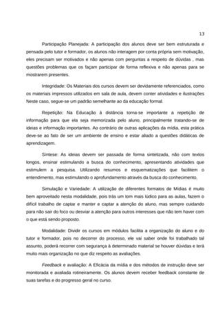 13

       Participação Planejada: A participação dos alunos deve ser bem estruturada e
pensada pelo tutor e formador, os alunos não interagem por conta própria sem motivação,
eles precisam ser motivados e não apenas com perguntas a respeito de dúvidas , mas
questões problemas que os façam participar de forma reflexiva e não apenas para se
mostrarem presentes.

       Integridade: Os Materiais dos cursos devem ser devidamente referenciados, como
os materiais impressos utilizados em sala de aula, devem conter atividades e ilustrações
Neste caso, segue-se um padrão semelhante ao da educação formal.

       Repetição: Na Educação à distância torna-se importante a repetição de
informação para que ela seja memorizada pelo aluno, principalmente tratando-se de
ideias e informação importantes. Ao contrário de outras aplicações da mídia, esta prática
deve-se ao fato de ser um ambiente de ensino e estar aliado a questões didáticas de
aprendizagem.

       Síntese: As ideias devem ser passada de forma sintetizada, não com textos
longos, ensinar estimulando a busca do conhecimento, apresentando atividades que
estimulem a pesquisa. Utilizando resumos e esquematizações que facilitem o
entendimento, mas estimulando o aprofundamento através da busca do conhecimento.

       Simulação e Variedade: A utilização de diferentes formatos de Mídias é muito
bem aproveitado nesta modalidade, pois trás um tom mais lúdico para as aulas, fazem o
difícil trabalho de captar e manter e captar a atenção do aluno, mas sempre cuidando
para não sair do foco ou desviar a atenção para outros interesses que não tem haver com
o que está sendo proposto.

       Modalidade: Dividir os cursos em módulos facilita a organização do aluno e do
tutor e formador, pois no decorrer do processo, ele vai saber onde foi trabalhado tal
assunto, poderá recorrer com segurança à determinado material se houver dúvidas e terá
muito mais organização no que diz respeito as avaliações.

       Feedback e avaliação: A Eficácia da mídia e dos métodos de instrução deve ser
monitorada e avaliada rotineiramente. Os alunos devem receber feedback constante de
suas tarefas e do progresso geral no curso.
 