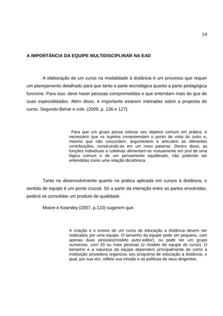 14




A IMPORTÂNCIA DA EQUIPE MULTIDISCIPLINAR NA EAD



       A elaboração de um curso na modalidade à distância é um processo que requer
um planejamento detalhado para que tanto a parte tecnológica quanto a parte pedagógica
funcione. Para isso, deve haver pessoas comprometidas e que entendam mais do que de
suas especialidades. Além disso, é importante estarem inteiradas sobre a proposta do
curso. Segundo Behar e cols. (2009, p. 126 e 127):




                       Para que um grupo possa colocar seu objetivo comum em prática, é
                     necessário que os sujeitos compreendam o ponto de vista do outro e,
                     mesmo que não concordem, argumentem e articulem as diferentes
                     contribuições, construindo-as em um novo patamar. Dentro disso, as
                     funções individuais e coletivas alimentam-se mutuamente em prol de uma
                     lógica comum e de um pensamento equilibrado, não podendo ser
                     entendidas como uma relação dicotômica.



       Tanto no desenvolvimento quanto na prática aplicada em cursos à distância, o
sentido de equipe é um ponto crucial. Só a partir da interação entre as partes envolvidas,
poderá se consolidar um produto de qualidade.

       Moore e Kearsley (2007, p.110) sugerem que:




                     A criação e o ensino de um curso de educação a distância devem ser
                     realizados por uma equipe. O tamanho da equipe pode ser pequeno, com
                     apenas duas pessoas(modelo autor-editor), ou pode ser um grupo
                     numeroso, com 20 ou mais pessoas (o modelo de equipe do curso). O
                     tamanho e a natureza da equipe dependem principalmente de como a
                     instituição provedora organizou seu programa de educação a distância, o
                     qual, por sua vez, reflete sua missão e as políticas de seus dirigentes.
 