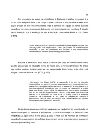 15

          Em um projeto de curso, na modalidade à Distância, trabalhar em equipe é a
forma mais adequada de se obter um produto de qualidade. Cada participante exerce um
papel crucial em seu desenvolvimento, mas o conceito de equipe se torna evidente
quando se percebe a importância da troca de conhecimento entre os membros. É através
dessa interação que a tecnologia se alia à educação como define Behar e cols. (2009,
p.118):




                      Assim entende-se que a interdisciplinaridade é pautada pelas trocas e pela
                      auto-regularão dos especialistas como produtores de conhecimentos
                      científicos, o que dá visibilidade aos conflitos e aos desequilíbrios
                      decorrentes do encontro entre concepções distintas.




          Embora a Educação ainda utilize a divisão por área do conhecimento como
padrão pedagógico na educação formal de nosso país, a interdisciplinaridade foi citada
por muitos teóricos, mesmo antes de ser denominada desta forma, entre eles, está
Piaget, como cita Behar e cols. (2009, p.126):




                        De acordo com Piaget (1973), a cooperação é um tipo de interação
                      interindividual em que dois ou mais pares operam em comum ajustando as
                      operações executadas pelos parceiros e superando a heteronomia e o
                      respeito unilateral. Entende-se que, por meios da cooperação, o sujeito
                      pode sair do seu estado inicial de egocentrismo inconsciente, situando o
                      seu eu em relação ao pensamento comum, o que exige um sistema de
                      normas e a superação da livre troca. O sujeito exerce a atividade
                      intelectual na coletividade e, por meio da cooperação, constrói o
                      pensamento racional tanto em relação aos conhecimentos disciplinares
                      quanto em suas experiências pessoais.



          O sujeito questiona suas próprias suas certezas, estabelecendo uma situação de
desestrutura que o faz repensar e aprimorar os conhecimentos adquiridos. De acordo com
Piaget (1973), apud Behar e cols. (2009, p.126), “é mais fácil ao indivíduo se contradizer
quando ele pensa sozinho, sem efetivar troca com os pares, o que não ocorre quando os
outros sujeitos estão juntos.”
 