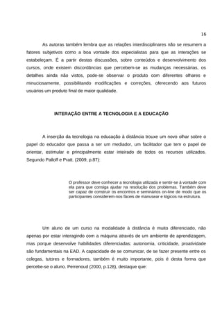 16

        As autoras também lembra que as relações interdisciplinares não se resumem a
fatores subjetivos como a boa vontade dos especialistas para que as interações se
estabeleçam. É a partir destas discussões, sobre conteúdos e desenvolvimento dos
cursos, onde existem discordâncias que percebem-se as mudanças necessárias, os
detalhes ainda não vistos, pode-se observar o produto com diferentes olhares e
minuciosamente, possibilitando modificações e correções, oferecendo aos futuros
usuários um produto final de maior qualidade.




              INTERAÇÃO ENTRE A TECNOLOGIA E A EDUCAÇÃO




        A inserção da tecnologia na educação à distância trouxe um novo olhar sobre o
papel do educador que passa a ser um mediador, um facilitador que tem o papel de
orientar, estimular e principalmente estar inteirado de todos os recursos utilizados.
Segundo Palloff e Pratt. (2009, p.87):




                     O professor deve conhecer a tecnologia utilizada e sentir-se à vontade com
                     ela para que consiga ajudar na resolução dos problemas. Também deve
                     ser capaz de construir os encontros e seminários on-line de modo que os
                     participantes considerem-nos fáceis de manusear e lógicos na estrutura.




        Um aluno de um curso na modalidade à distância é muito diferenciado, não
apenas por estar interagindo com a máquina através de um ambiente de aprendizagem,
mas porque desenvolve habilidades diferenciadas: autonomia, criticidade, proatividade
são fundamentais na EAD. A capacidade de se comunicar, de se fazer presente entre os
colegas, tutores e formadores, também é muito importante, pois é desta forma que
percebe-se o aluno. Perrenoud (2000, p.128), destaque que:
 