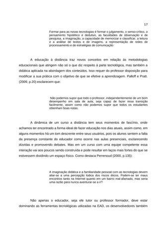 17

                    Formar para as novas tecnologias é formar o julgamento, o senso-crítico, o
                    pensamento hipotético e dedutivo, as faculdades de observação e de
                    pesquisa, a imaginação, a capacidade de memorizar e classificar, a leitura
                    e a análise de textos e de imagens, a representação de redes de
                    processamento e de estratégias de comunicação



       A educação à distância traz novos conceitos em relação às metodologias
educacionais que atingem não só o que diz respeito à parte tecnológica, mas também a
didática aplicada na abordagem dos conteúdos. Isso requer do professor disposição para
modificar a sua prática com o objetivo de que se efetive a aprendizagem. Palloff e Pratt.
(2009, p.20) esclarecem que:




                     Não podemos supor que todo o professor, independentemente de um bom
                    desempenho em sala de aula, seja capaz de fazer essa transição
                    facilmente, assim como não podemos supor que todos os estudantes
                    obtenham boas notas.



       A dinâmica de um curso a distância tem seus momentos de fascínio, onde
achamos ter encontrado a forma ideal de fazer educação nos dias atuais, assim como, em
alguns momentos há um tom descrente entre seus usuários, pois os alunos sentem a falta
da presença constante do educador como ocorre nas aulas presenciais, esclarecendo
dúvidas e promovendo debates. Mas em um curso com uma equipe competente essa
interação vai aos poucos sendo construída e pode resultar em laços mais fortes do que se
estivessem dividindo um espaço físico. Como destaca Perrenoud (2000, p.135):




                    A imaginação didática e a familiaridade pessoal com as tecnologias devem
                    aliar-se a uma percepção lúdica dos riscos éticos. Podem-se ter maus
                    encontros tanto na Internet quanto em um bairro mal-afamado, mas seria
                    uma razão para nunca aventurar-se a ir?




       Não apenas o educador, seja ele tutor ou professor formador, deve estar
dominando as ferramentas tecnológicas utilizadas na EAD, os desenvolvedores também
 