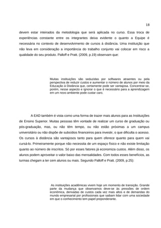 18

devem estar inteirados da metodologia que será aplicada no curso. Essa troca de
experiências constante entre os integrantes deixa evidente o quanto a Equipe é
necessária no contexto de desenvolvimento de cursos à distância. Uma instituição que
não leva em consideração a importância do trabalho conjunto vai colocar em risco a
qualidade do seu produto. Palloff e Pratt. (2009, p.19) observam que:




                     Muitas instituições são seduzidas por softwares atraentes ou pela
                     perspectiva de reduzir custos e aumentar o número de alunos por meio da
                     Educação à Distância que, certamente pode ser vantajosa. Concentrar-se,
                     porém, nesse aspecto e ignorar o que é necessário para a aprendizagem
                     em um novo ambiente pode custar caro.




        A EAD também é vista como uma forma de trazer mais alunos para as Instituições
de Ensino Superior. Muitas pessoas têm vontade de realizar um curso de graduação ou
pós-graduação, mas, ou não têm tempo, ou não estão próximas a um campus
universitário ou não dispõe de subsídios financeiros para investir, o que dificulta o acesso.
Os cursos à distância são vantajosos tanto para quem oferece quanto para quem vai
cursá-lo. Primeiramente porque não necessita de um espaço físico e não existe limitação
quanto ao número de inscritos. Só por esses fatores já economiza custos. Além disso, os
alunos podem aproveitar o valor baixo das mensalidades. Com todos esses benefícios, as
turmas chegam a ter cem alunos ou mais. Segundo Palloff e Pratt. (2009, p.25):




                      As instituições acadêmicas vivem hoje um momento de transição. Grande
                     parte da mudança que observamos deve-se às pressões de ordem
                     econômica, derivadas de custos cada vez mais altos e de demandas do
                     mundo empresarial por profissionais que saibam lidar com uma sociedade
                     em que o conhecimento tem papel preponderante.
 
