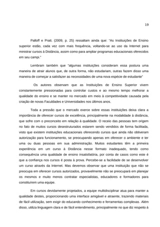 19




        Palloff e Pratt. (2009, p. 25) ressaltam ainda que: “As Instituições de Ensino
superior estão, cada vez com mais frequência, voltando-se ao uso da Internet para
ministrar cursos à Distância, assim como para ampliar programas educacionais oferecidos
em seu campi.”

        Lembram também que “algumas instituições consideram essa postura uma
maneira de atrair alunos que, de outra forma, não estudariam, outras fazem disso uma
maneira de começar a satisfazer as necessidades de uma nova espécie de estudante”

          Os autores observam que as Instituições de Ensino Superior vivem
constantemente pressionadas para controlar custos e ao mesmo tempo melhorar a
qualidade do ensino e se manter no mercado em meio à competitividade causada pela
criação de novas Faculdades e Universidades nos últimos anos.

        Toda a pressão que o mercado exerce sobre essas instituições deixa clara a
importância de oferecer cursos de excelência, principalmente na modalidade à distância,
que sofre com o preconceito em relação à qualidade. O receio das pessoas tem origem
no fato de muitos cursos desestruturados estarem sendo vendidos de forma facilitada,
visto que existem instituições educacionais oferecendo cursos que ainda não obtiveram
autorização para funcionamento, se preocupando apenas em oferecer o ambiente e ter
uma ou duas pessoas em sua administração. Muitos estudantes têm a primeira
experiência em um curso à Distância nesse formato inadequado, tendo como
consequência uma qualidade de ensino insatisfatória, por conta de casos como este é
que a confiança nos cursos é posta à prova. Percebe-se a facilidade de se desenvolver
um curso através da Internet. Mas devemos observar que uma instituição que não se
preocupa em oferecer cursos autorizados, provavelmente não se preocupará em planejar
os mesmos e muito menos contratar especialistas, educadores e formadores para
constituírem uma equipe.

        Em cursos devidamente projetados, a equipe multidisciplinar atua para manter a
qualidade destes, proporcionando uma interface amigável e atraente, trazendo materiais
de fácil utilização, sem exigir do educando conhecimento e ferramentas complexas. Além
disso, utiliza linguagem clara e de fácil entendimento, principalmente no que diz respeito à
 