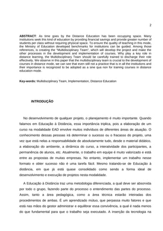 2


ABSTRACT: As time goes by the Distance Education has been occupying space. Many
institutions seek this kind of education by providing financial savings and provide greater number of
students per class without requiring physical space. To ensure the quality of teaching in this mode,
the Ministry of Education developed benchmarks for institutions can be guided. Among those
references, is creating the "Multidisciplinary Team", which will develop the project and make the
other processes in the development and implementation of courses. Why play a key role in
distance learning, the Multidisciplinary Team should be carefully trained to discharge their role
effectively. We observe in this paper that the multidisciplinary team is crucial to the development of
courses in distance mode, we can see that even still not a practice that is in all the institutions and
their importance is recognized to be adopted as a sine qua non for training courses in distance
education mode.


Key-words: Multidisciplinary Team, Implementation, Distance Education




         INTRODUÇÃO




   No desenvolvimento de qualquer projeto, o planejamento é muito importante. Quando
falamos em Educação à Distância, essa importância triplica, pois a elaboração de um
curso na modalidade EAD envolve muitos indivíduos de diferentes áreas de atuação. O
conhecimento dessas pessoas irá determinar o sucesso ou o fracasso do projeto, uma
vez que está nelas a responsabilidade de absolutamente tudo, desde o material didático,
a elaboração do ambiente, a dinâmica do curso, a interatividade dos participantes, a
permanência de alunos, etc. Atualmente, o trabalho em equipe é muito valorizado e está
entre as propostas de muitas empresas. No entanto, implementar um trabalho nesse
formato e obter sucesso não é uma tarefa fácil. Mesmo tratando-se de Educação à
distância, em que já está quase consolidado como sendo a forma ideal de
desenvolvimento e execução de projetos nesta modalidade.

   A Educação à Distância traz uma metodologia diferenciada, a qual deve ser absorvida
por todo o grupo, fazendo parte do processo o entendimento das partes do processo.
Assim, tanto a área pedagógica, como a área técnica estarão inteiradas dos
procedimentos de ambas. É um aprendizado mútuo, que perpassa muito fatores e que
está nas mãos do gestor administrar e equilibrar essa convivência, a qual é nada menos
do que fundamental para que o trabalho seja executado. A inserção da tecnologia na
 