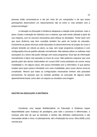 21

pessoas estão conectando-se a ele por meio de um computador e de que esses
participantes desenvolvem um relacionamento não só entre si, mas também com a
própria tecnologia.”

        A interação na Educação à Distância ultrapassa a relação entre professor, tutor e
aluno. Existe a interação do indivíduo com o sistema, que está sendo utilizado a partir da
sua máquina, com os recursos necessários para efetuar as atividades. Tentar fazer com
que essa dinâmica seja bem sucedida também faz parte da função do educador.
Certamente as partes técnicas serão discutidas no desenvolvimento do projeto do curso e
sempre tentarão ser viáveis ao aluno, ou seja, sem exigir programas complexos e com
configurações fora do padrão utilizado normalmente. Não adianta utilizar os software mais
avançados se o aluno não puder interagir com esses programas. Esse tipo de informação
normalmente é (deve ser) passada no início do curso. Não podemos esquecer que uma
grande parte dos alunos matriculados em cursos EAD nunca participou de cursos nessa
modalidade e, em alguns casos, têm pouca intimidade com a informática. O que parece
simples para quem possui intimidade com essa modalidade, para novos alunos torna-se
complicado. Mesmo que todas as configurações necessárias tenham sido passadas
previamente, há pessoas que se sentirão perdidas na execução de alguma tarefa
aparentemente banal, como abrir um arquivo ou visualizar uma imagem.




GESTÃO NA EDUCAÇÃO À DISTÂNCIA




        Coordenar uma equipe Multidisciplinar na Educação à Distância requer
disponibilidade para mudança de paradigma, pois todo o processo é diferenciado, a
começar pelo fato de que as decisões e tarefas são definidas coletivamente e são
executadas desde o início, no planejamento, até a finalização do curso. Silva (2008, p.01)
recorda que:
 