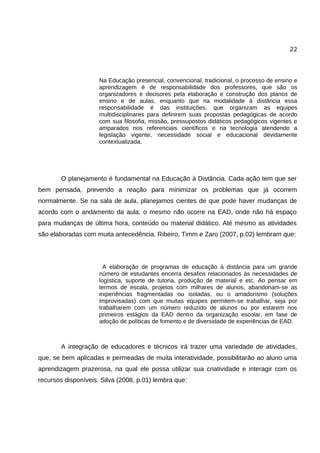 22




                     Na Educação presencial, convencional, tradicional, o processo de ensino e
                     aprendizagem é de responsabilidade dos professores, que são os
                     organizadores e decisores pela elaboração e construção dos planos de
                     ensino e de aulas, enquanto que na modalidade à distância essa
                     responsabilidade é das instituições, que organizam as equipes
                     multidisciplinares para definirem suas propostas pedagógicas de acordo
                     com sua filosofia, missão, pressupostos didáticos pedagógicos vigentes e
                     amparados nos referenciais científicos e na tecnologia atendendo a
                     legislação vigente, necessidade social e educacional devidamente
                     contextualizada.




        O planejamento é fundamental na Educação à Distância. Cada ação tem que ser
bem pensada, prevendo a reação para minimizar os problemas que já ocorrem
normalmente. Se na sala de aula, planejamos cientes de que pode haver mudanças de
acordo com o andamento da aula, o mesmo não ocorre na EAD, onde não há espaço
para mudanças de última hora, conteúdo ou material didático. Até mesmo as atividades
são elaboradas com muita antecedência. Ribeiro, Timm e Zaro (2007, p.02) lembram que:




                       A elaboração de programas de educação à distância para um grande
                     número de estudantes encerra desafios relacionados às necessidades de
                     logística, suporte de tutoria, produção de material e etc. Ao pensar em
                     termos de escala, projetos com milhares de alunos, abandonam-se as
                     experiências fragmentadas ou isoladas, ou o amadorismo (soluções
                     improvisadas) com que muitas equipes permitem-se trabalhar, seja por
                     trabalharem com um número reduzido de alunos ou por estarem nos
                     primeiros estágios da EAD dentro da organização escolar, em fase de
                     adoção de políticas de fomento e de diversidade de experiências de EAD.



        A integração de educadores e técnicos irá trazer uma variedade de atividades,
que, se bem aplicadas e permeadas de muita interatividade, possibilitarão ao aluno uma
aprendizagem prazerosa, na qual ele possa utilizar sua criatividade e interagir com os
recursos disponíveis. Silva (2008, p.01) lembra que:
 