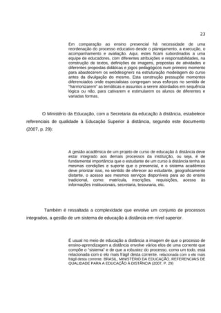 23

                    Em comparação ao ensino presencial há necessidade de uma
                    reordenação do processo educativo desde o planejamento, a execução, o
                    acompanhamento e avaliação. Aqui, estes ficam subordinados a uma
                    equipe de educadores, com diferentes atribuições e responsabilidades, na
                    construção de textos, definições de imagens, propostas de atividades e
                    diferentes propostas didáticas e jogos pedagógicos num primeiro momento
                    para abastecerem os webdesigners na estruturação modelagem do curso
                    antes da divulgação do mesmo. Esta construção pressupõe momentos
                    diferenciados onde especialistas congregam seus esforços no sentido de
                    “harmonizarem” as temáticas e assuntos a serem abordados em sequência
                    lógica ou não, para cativarem e estimularem os alunos de diferentes e
                    variadas formas.



        O Ministério da Educação, com a Secretaria da educação à distância, estabelece
referenciais de qualidade à Educação Superior à distância, segundo este documento
(2007, p. 29):




                    A gestão acadêmica de um projeto de curso de educação à distância deve
                    estar integrado aos demais processos da instituição, ou seja, é de
                    fundamental importância que o estudante de um curso à distância tenha as
                    mesmas condições e suporte que o presencial, e o sistema acadêmico
                    deve priorizar isso, no sentido de oferecer ao estudante, geograficamente
                    distante, o acesso aos mesmos serviços disponíveis para ao do ensino
                    tradicional, como: matrícula, inscrições, requisições, acesso às
                    informações institucionais, secretaria, tesouraria, etc.




         Também é ressaltada a complexidade que envolve um conjunto de processos
integrados, a gestão de um sistema de educação à distância em nível superior.




                    É usual no meio de educação a distância a imagem de que o processo de
                    ensino-aprendizagem a distância envolve vários elos de uma corrente que
                    compõe o “sistema” e de que a robustez do processo, como um todo, está
                    relacionada com o elo mais frágil desta corrente. relacionada com o elo mais
                    frágil desta corrente. BRASIL, MINISTÉRIO DA EDUCAÇÃO, REFERENCIAIS DE
                    QUALIDADE PARA A EDUCAÇÃO À DISTÂNCIA (2007, P. 29)
 