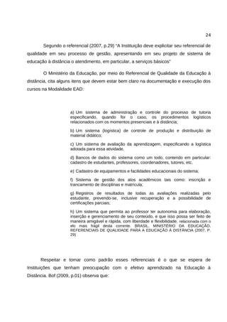 24

       Segundo o referencial (2007, p.29) “A Instituição deve explicitar seu referencial de
qualidade em seu processo de gestão, apresentando em seu projeto de sistema de
educação à distância o atendimento, em particular, a serviços básicos”

       O Ministério da Educação, por meio do Referencial de Qualidade da Educação à
distância, cita alguns itens que devem estar bem claro na documentação e execução dos
cursos na Modalidade EAD:




                     a) Um sistema de administração e controle do processo de tutoria
                     especificando, quando for o caso, os procedimentos logísticos
                     relacionados com os momentos presenciais e à distância;

                     b) Um sistema (logística) de controle de produção e distribuição de
                     material didático;

                     c) Um sistema de avaliação da aprendizagem, especificando a logística
                     adotada para essa atividade.

                     d) Bancos de dados do sistema como um todo, contendo em particular:
                     cadastro de estudantes, professores, coordenadores, tutores, etc.

                     e) Cadastro de equipamentos e facilidades educacionais do sistema;

                     f) Sistema de gestão dos atos acadêmicos tais como: inscrição e
                     trancamento de disciplinas e matrícula;

                     g) Registros de resultados de todas as avaliações realizadas pelo
                     estudante, prevendo-se, inclusive recuperação e a possibilidade de
                     certificações parciais;

                     h) Um sistema que permita ao professor ter autonomia para elaboração,
                     inserção e gerenciamento de seu conteúdo, e que isso possa ser feito de
                     maneira amigável e rápida, com liberdade e flexibilidade. relacionada com o
                     elo mais frágil desta corrente. BRASIL, MINISTÉRIO DA EDUCAÇÃO,
                     REFERENCIAIS DE QUALIDADE PARA A EDUCAÇÃO À DISTÂNCIA (2007, P.
                     29)




      Respeitar e tomar como padrão esses referenciais é o que se espera de
Instituições que tenham preocupação com o efetivo aprendizado na Educação à
Distância. Bof (2009, p.01) observa que:
 