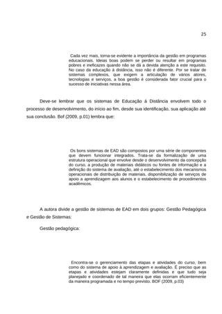 25




                     Cada vez mais, torna-se evidente a importância da gestão em programas
                    educacionais. Ideias boas podem se perder ou resultar em programas
                    pobres e ineficazes quando não se dá a devida atenção a este requisito.
                    No caso da educação à distância, isso não é diferente. Por se tratar de
                    sistemas complexos, que exigem a articulação de vários atores,
                    tecnologias e serviços, a boa gestão é considerada fator crucial para o
                    sucesso de iniciativas nessa área.



      Deve-se lembrar que os sistemas de Educação á Distância envolvem todo o
processo de desenvolvimento, do início ao fim, desde sua identificação, sua aplicação até
sua conclusão. Bof (2009, p.01) lembra que:




                     Os bons sistemas de EAD são compostos por uma série de componentes
                    que devem funcionar integrados. Trata-se da formalização de uma
                    estrutura operacional que envolve desde o desenvolvimento da concepção
                    do curso, a produção de materiais didáticos ou fontes de informação e a
                    definição do sistema de avaliação, até o estabelecimento dos mecanismos
                    operacionais de distribuição de materiais, disponibilização de serviços de
                    apoio a aprendizagem aos alunos e o estabelecimento de procedimentos
                    acadêmicos.




      A autora divide a gestão de sistemas de EAD em dois grupos: Gestão Pedagógica
e Gestão de Sistemas:

      Gestão pedagógica:




                     Encontra-se o gerenciamento das etapas e atividades do curso, bem
                    como do sistema de apoio à aprendizagem e avaliação. É preciso que as
                    etapas e atividades estejam claramente definidas e que tudo seja
                    planejado e coordenado de tal maneira que elas ocorram eficientemente
                    da maneira programada e no tempo previsto. BOF (2009, p.03)
 
