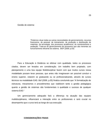 26




      Gestão de sistema:




                    “Podemos situar todas as outras necessidades de gerenciamento, recursos
                    financeiros, de pessoal, de treinamento, de produção e distribuição de
                    materiais, da tecnologia, dos processos acadêmicos, do monitoramento e
                    avaliação. Trata-se do gerenciamento de processos que são inerentes ao
                    funcionamento eficiente do sistema. BOF (2009, p.03)




      Para a Educação à Distância se efetivar com qualidade, todos os processos
citados, devem ser levados em consideração. Um trabalho bem projetado, com
planejamento e uma boa equipe Multidisciplinar fazem com que muitos cursos nessa
modalidade possam levar pessoas, que antes não imaginavam ser possível concluir o
ensino superior, estarem se graduando ou se profissionalizando, através de cursos
técnicos na modalidade EAD. Bof (2009, p.05) finaliza concluindo que “A formalização de
estruturas, mecanismos e procedimentos que viabilizem tanto a gestão pedagógica
quanto a gestão de sistemas são fundamentais à qualidade e sucesso de qualquer
sistema EAD.”

      Um gerenciamento adequado fará a diferença na atuação das equipes
multidisciplinares, influenciará a interação entre os profissionais e será crucial no
desempenho que o curso terá ao longo de sua execução.




             CONSIDERAÇÕES FINAIS
 