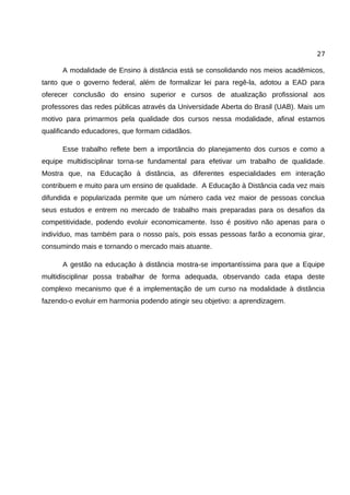27

      A modalidade de Ensino à distância está se consolidando nos meios acadêmicos,
tanto que o governo federal, além de formalizar lei para regê-la, adotou a EAD para
oferecer conclusão do ensino superior e cursos de atualização profissional aos
professores das redes públicas através da Universidade Aberta do Brasil (UAB). Mais um
motivo para primarmos pela qualidade dos cursos nessa modalidade, afinal estamos
qualificando educadores, que formam cidadãos.

      Esse trabalho reflete bem a importância do planejamento dos cursos e como a
equipe multidisciplinar torna-se fundamental para efetivar um trabalho de qualidade.
Mostra que, na Educação à distância, as diferentes especialidades em interação
contribuem e muito para um ensino de qualidade. A Educação à Distância cada vez mais
difundida e popularizada permite que um número cada vez maior de pessoas conclua
seus estudos e entrem no mercado de trabalho mais preparadas para os desafios da
competitividade, podendo evoluir economicamente. Isso é positivo não apenas para o
indivíduo, mas também para o nosso país, pois essas pessoas farão a economia girar,
consumindo mais e tornando o mercado mais atuante.

      A gestão na educação à distância mostra-se importantíssima para que a Equipe
multidisciplinar possa trabalhar de forma adequada, observando cada etapa deste
complexo mecanismo que é a implementação de um curso na modalidade à distância
fazendo-o evoluir em harmonia podendo atingir seu objetivo: a aprendizagem.
 