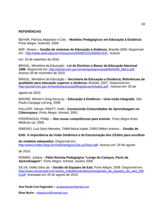28

REFERÊNCIAS

BEHAR, Patrícia Alejandra e Cols. - Modelos Pedagógicos em Educação à Distância.
Porto Alegre: Artemed, 2009
BOF, Alvana – Gestão de sistemas de Educação à distância. Brasília 2009. Disponível
em : http://www.aedi.ufpa.br/v4/arquivos/20080125105839.DOC. Acesso
em: 16 de setembro de 2010.
BRASIL, Ministério da Educação - Lei de Diretizes e Bases da Educação Nacional
1996. Disponível em: http://portal.mec.gov.br/seesp/arquivos/pdf/lei9394_ldbn1.pdf.
Acesso 20 de novembro de 2010.
BRASIL, Ministério da Educação – Secretaria da Educação a Distância, Referências de
qualidade para educação superior a distância. Brasília: 2007. Disponível em:
http://portal.mec.gov.br/seed/arquivos/pdf/legislacao/refead1.pdf . Acesso em: 20 de
agosto de 2010.
MOORE, Michel e Greg KersLey – Educação à Distância – Uma visão integrada. São
Paulo:Cangage Lerning, 2008
PALLOFF, Renan, PRATT, Keith.. Construindo Comunidades de Aprendizagem no
Ciberespaço. Porto Alegre: Artmed, 2002
PERRENOUD, Phillip .– Dez novas competências para ensinar. Porto Alegre:Artes
Médicas sul, 2000
RIBEIRO, Luis Otoni Meireles, TIMM Maria Isabel, ZARO Milton Antonio - Gestão de
EAD: A importância da Visão Sistêmica e da Estruturação dos CEADs para escolhas
de modelos adequados. Disponível em:
http://www.cinted.ufrgs.br/ciclo9/artigos/12eLuizOtoni.pdf. Acesso em: 20 de agosto
de 2010.
ROMÃO, Juliana – Pátio Revista Pedagógica “Longe do Campus, Perto da
Aprendizagem”. Porto Alegre: Artmed, Janeiro 2008
SILVA, Odilia Silva da – Gestão de Equipes de Ead. Porto Alegre, 2008. Disponível em:
http://www.senacead.com.br/pos_trabalhos/professores/gestao_de_equipes_de_ead_200
8.pdf. Acessado em 20 de agosto de 2010.


Ana Paula Coe Fagundes – anapaulacoe@gmail.com

Elias Burin – eliasburin@hotmail.com
 