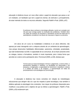 3

educação à distância trouxe um novo olhar sobre o papel do educador que passa a ser
um mediador, um facilitador que tem o papel de orientar, de estimular e, principalmente,
de estar inteirado de todos os recursos utilizados. Segundo Palloff e Pratt. (2009, p.87):




                     O professor deve conhecer a tecnologia utilizada e sentir-se à vontade com
                     ela para que consiga ajudar na resolução dos problemas. Também deve
                     ser capaz de construir os encontros e seminários on-line de modo que os
                     participantes considerem-nos fáceis de manusear e lógicos na estrutura.




        Um aluno de um curso na modalidade à distância é um aluno diferente, não
apenas por estar interagindo com a máquina através de um ambiente de aprendizagem,
mas porque desenvolve habilidades diferenciadas: autonomia, criticidade, proatividade,
que são fundamentais na EAD. A capacidade de se comunicar, de se fazer presente entre
os colegas, tutores e formadores, também é muito importante, pois é desta forma que
percebe-se o aluno como participante ativo. Perrenoud (2000, p.128), destaca que:



                     Formar para as novas tecnologias é formar o julgamento, o senso-crítico, o
                     pensamento hipotético e dedutivo, as faculdades de observação e de
                     pesquisa, a imaginação, a capacidade de memorizar e classificar, a leitura
                     e a análise de textos e de imagens, a representação de redes de
                     processamento e de estratégias de comunicação.




        A educação à distância traz novos conceitos em relação às metodologias
educacionais que atingem não só o que diz respeito à parte tecnológica, mas também à
didática aplicada na abordagem dos conteúdos. Isso requer do professor disposição para
modificar a sua prática com o objetivo de que se efetive a aprendizagem. Palloff e Pratt.
(2009, p.20) esclarecem que:
 