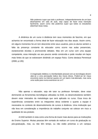 4

                    Não podemos supor que todo o professor, independentemente de um bom
                    desempenho em sala de aula, seja capaz de fazer essa transição
                    facilmente, assim como não podemos supor que todos os estudantes
                    obtenham boas notas.




        A dinâmica de um curso à distância tem seus momentos de fascínio, em que
achamos ter encontrado a forma ideal de fazer educação nos dias atuais. Assim como,
em alguns momentos há um tom descrente entre seus usuários, pois os alunos sentem a
falta da presença constante do educador como ocorre nas aulas presenciais,
esclarecendo dúvidas e promovendo debates. Mas em um curso com uma equipe
competente, essa interação vai aos poucos sendo construída e pode resultar em laços
mais fortes do que se estivessem dividindo um espaço físico. Como destaca Perrenoud
(2000, p.135):




                    A imaginação didática e a familiaridade pessoal com as tecnologias devem
                    aliar-se a uma percepção lúdica dos riscos éticos. Podem-se ter maus
                    encontros tanto na Internet quanto em um bairro mal-afamado, mas seria
                    uma razão para nunca aventurar-se a ir?




       Não apenas o educador, seja ele tutor ou professor formador, deve estar
dominando as ferramentas tecnológicas utilizadas na EAD, os desenvolvedores também
devem estar inteirados da metodologia que será aplicada no curso. Essa troca de
experiências constantes entre os integrantes deixa evidente o quanto a equipe é
necessária no contexto de desenvolvimento de cursos à distância. Uma instituição que
não leva em consideração a importância do trabalho conjunto vai colocar em risco a
qualidade do seu produto.

        A EAD também é vista como uma forma de trazer mais alunos para as Instituições
de Ensino Superior. Muitas pessoas têm vontade de realizar um curso de graduação ou
pós-graduação, mas, ou não têm tempo, ou não estão próximas a um campus
 