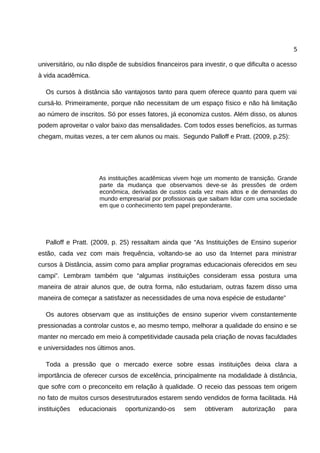 5

universitário, ou não dispõe de subsídios financeiros para investir, o que dificulta o acesso
à vida acadêmica.

  Os cursos à distância são vantajosos tanto para quem oferece quanto para quem vai
cursá-lo. Primeiramente, porque não necessitam de um espaço físico e não há limitação
ao número de inscritos. Só por esses fatores, já economiza custos. Além disso, os alunos
podem aproveitar o valor baixo das mensalidades. Com todos esses benefícios, as turmas
chegam, muitas vezes, a ter cem alunos ou mais. Segundo Palloff e Pratt. (2009, p.25):




                     As instituições acadêmicas vivem hoje um momento de transição. Grande
                     parte da mudança que observamos deve-se às pressões de ordem
                     econômica, derivadas de custos cada vez mais altos e de demandas do
                     mundo empresarial por profissionais que saibam lidar com uma sociedade
                     em que o conhecimento tem papel preponderante.




  Palloff e Pratt. (2009, p. 25) ressaltam ainda que “As Instituições de Ensino superior
estão, cada vez com mais frequência, voltando-se ao uso da Internet para ministrar
cursos à Distância, assim como para ampliar programas educacionais oferecidos em seu
campi”. Lembram também que “algumas instituições consideram essa postura uma
maneira de atrair alunos que, de outra forma, não estudariam, outras fazem disso uma
maneira de começar a satisfazer as necessidades de uma nova espécie de estudante”

  Os autores observam que as instituições de ensino superior vivem constantemente
pressionadas a controlar custos e, ao mesmo tempo, melhorar a qualidade do ensino e se
manter no mercado em meio à competitividade causada pela criação de novas faculdades
e universidades nos últimos anos.

  Toda a pressão que o mercado exerce sobre essas instituições deixa clara a
importância de oferecer cursos de excelência, principalmente na modalidade à distância,
que sofre com o preconceito em relação à qualidade. O receio das pessoas tem origem
no fato de muitos cursos desestruturados estarem sendo vendidos de forma facilitada. Há
instituições   educacionais    oportunizando-os     sem    obtiveram     autorização    para
 