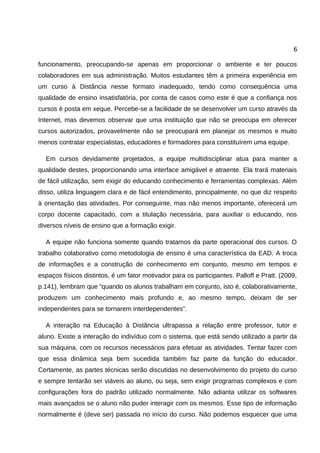 6

funcionamento, preocupando-se apenas em proporcionar o ambiente e ter poucos
colaboradores em sua administração. Muitos estudantes têm a primeira experiência em
um curso à Distância nesse formato inadequado, tendo como consequência uma
qualidade de ensino insatisfatória, por conta de casos como este é que a confiança nos
cursos é posta em xeque. Percebe-se a facilidade de se desenvolver um curso através da
Internet, mas devemos observar que uma instituição que não se preocupa em oferecer
cursos autorizados, provavelmente não se preocupará em planejar os mesmos e muito
menos contratar especialistas, educadores e formadores para constituírem uma equipe.

  Em cursos devidamente projetados, a equipe multidisciplinar atua para manter a
qualidade destes, proporcionando uma interface amigável e atraente. Ela trará materiais
de fácil utilização, sem exigir do educando conhecimento e ferramentas complexas. Além
disso, utiliza linguagem clara e de fácil entendimento, principalmente, no que diz respeito
à orientação das atividades. Por conseguinte, mas não menos importante, oferecerá um
corpo docente capacitado, com a titulação necessária, para auxiliar o educando, nos
diversos níveis de ensino que a formação exigir.

  A equipe não funciona somente quando tratamos da parte operacional dos cursos. O
trabalho colaborativo como metodologia de ensino é uma característica da EAD. A troca
de informações e a construção de conhecimento em conjunto, mesmo em tempos e
espaços físicos distintos, é um fator motivador para os participantes. Palloff e Pratt. (2009,
p.141), lembram que “quando os alunos trabalham em conjunto, isto é, colaborativamente,
produzem um conhecimento mais profundo e, ao mesmo tempo, deixam de ser
independentes para se tornarem interdependentes”.

  A interação na Educação à Distância ultrapassa a relação entre professor, tutor e
aluno. Existe a interação do indivíduo com o sistema, que está sendo utilizado a partir da
sua máquina, com os recursos necessários para efetuar as atividades. Tentar fazer com
que essa dinâmica seja bem sucedida também faz parte da função do educador.
Certamente, as partes técnicas serão discutidas no desenvolvimento do projeto do curso
e sempre tentarão ser viáveis ao aluno, ou seja, sem exigir programas complexos e com
configurações fora do padrão utilizado normalmente. Não adianta utilizar os softwares
mais avançados se o aluno não puder interagir com os mesmos. Esse tipo de informação
normalmente é (deve ser) passada no início do curso. Não podemos esquecer que uma
 