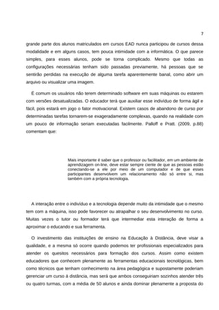7

grande parte dos alunos matriculados em cursos EAD nunca participou de cursos dessa
modalidade e em alguns casos, tem pouca intimidade com a informática. O que parece
simples, para esses alunos, pode se torna complicado. Mesmo que todas as
configurações necessárias tenham sido passadas previamente, há pessoas que se
sentirão perdidas na execução de alguma tarefa aparentemente banal, como abrir um
arquivo ou visualizar uma imagem.

  É comum os usuários não terem determinado software em suas máquinas ou estarem
com versões desatualizadas. O educador terá que auxiliar esse indivíduo de forma ágil e
fácil, pois estará em jogo o fator motivacional. Existem casos de abandono de curso por
determinadas tarefas tornarem-se exageradamente complexas, quando na realidade com
um pouco de informação seriam executadas facilmente. Palloff e Pratt. (2009, p.88)
comentam que:




                    Mais importante é saber que o professor ou facilitador, em um ambiente de
                    aprendizagem on-line, deve estar sempre ciente de que as pessoas estão
                    conectando-se a ele por meio de um computador e de que esses
                    participantes desenvolvem um relacionamento não só entre si, mas
                    também com a própria tecnologia.




  A interação entre o indivíduo e a tecnologia depende muito da intimidade que o mesmo
tem com a máquina, isso pode favorecer ou atrapalhar o seu desenvolvimento no curso.
Muitas vezes o tutor ou formador terá que intermediar esta interação de forma a
aproximar o educando e sua ferramenta.

  O investimento das instituições de ensino na Educação à Distância, deve visar a
qualidade, e a mesma só ocorre quando podemos ter profissionais especializados para
atender os quesitos necessários para formação dos cursos. Assim como existem
educadores que conhecem plenamente as ferramentas educacionais tecnológicas, bem
como técnicos que tenham conhecimento na área pedagógica e supostamente poderiam
gerenciar um curso á distância, mas será que ambos conseguiriam sozinhos atender três
ou quatro turmas, com a média de 50 alunos e ainda dominar plenamente a proposta do
 