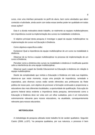 8

curso, criar uma interface pensando no perfil do aluno, bem como atividades que aliem
conteúdo e ludicidade, ainda assim com todas essas tarefas poder ter qualidade em todas
essas ações?

  Esta é a dúvida motivadora deste trabalho, se realmente as equipes multidisciplinares
tem importância crucial na implementação dos cursos na modalidade á distância.

  O objetivo principal desta pesquisa é investigar o papel da equipe multidisciplinar na
implementação de cursos na Educação à Distância.

  Como objetivos específicos estão:
   Esclarecer Qual a importância da equipe multidisciplinar de um curso na modalidade à
distância;
  Observar de eu forma a equipe multidisciplinar no processo de implementação de um
curso à Distância;
  Perceber como a dinâmica dos cursos na modalidade à distância é modificada quando
sofre a interferência de uma equipe multidisciplinar;
  Observar qual o papel da Gestão Educacional na Educação à distância em relação à
equipe multidisciplinar.
  Diante da complexidade que norteia a Educação à Distância em toda sua trajetória,
observa-se que neste momento, ocupa uma posição de importância, seriedade e
expectativa, pois diversos cursos estão sendo oferecidos aos professores da Rede
pública de nosso país, com objetivo de promover a formação continuada e proporcionar a
educadores das mais diferentes localidades, a oportunidade de qualificação. Esta ação do
governo federal deixa evidente a importância desta pesquisa, demonstrando como a
Educação à Distância deve ser vista com um olhar cuidadoso, pois é um instrumento
extremamente relevante para nossos educadores, na atualidade, consequentemente
relevante para nossos educandos.



        METODOLOGIA


  A metodologia de pesquisa utilizada neste trabalho foi de caráter qualitativo. Segundo
Castro (2006, p.107), “na pesquisa qualitativa, por sua natureza, o processo é bem
 