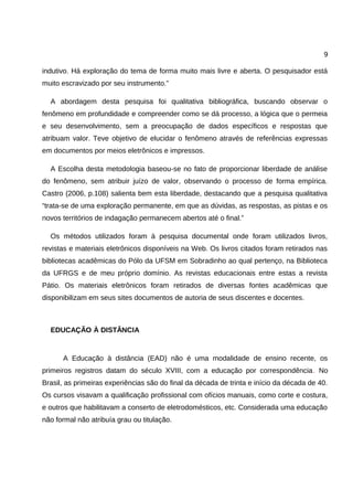 9

indutivo. Há exploração do tema de forma muito mais livre e aberta. O pesquisador está
muito escravizado por seu instrumento.”

  A abordagem desta pesquisa foi qualitativa bibliográfica, buscando observar o
fenômeno em profundidade e compreender como se dá processo, a lógica que o permeia
e seu desenvolvimento, sem a preocupação de dados específicos e respostas que
atribuam valor. Teve objetivo de elucidar o fenômeno através de referências expressas
em documentos por meios eletrônicos e impressos.

  A Escolha desta metodologia baseou-se no fato de proporcionar liberdade de análise
do fenômeno, sem atribuir juízo de valor, observando o processo de forma empírica.
Castro (2006, p.108) salienta bem esta liberdade, destacando que a pesquisa qualitativa
“trata-se de uma exploração permanente, em que as dúvidas, as respostas, as pistas e os
novos territórios de indagação permanecem abertos até o final.”

  Os métodos utilizados foram à pesquisa documental onde foram utilizados livros,
revistas e materiais eletrônicos disponíveis na Web. Os livros citados foram retirados nas
bibliotecas acadêmicas do Pólo da UFSM em Sobradinho ao qual pertenço, na Biblioteca
da UFRGS e de meu próprio domínio. As revistas educacionais entre estas a revista
Pátio. Os materiais eletrônicos foram retirados de diversas fontes acadêmicas que
disponibilizam em seus sites documentos de autoria de seus discentes e docentes.



  EDUCAÇÃO À DISTÂNCIA


      A Educação à distância (EAD) não é uma modalidade de ensino recente, os
primeiros registros datam do século XVIII, com a educação por correspondência. No
Brasil, as primeiras experiências são do final da década de trinta e início da década de 40.
Os cursos visavam a qualificação profissional com ofícios manuais, como corte e costura,
e outros que habilitavam a conserto de eletrodomésticos, etc. Considerada uma educação
não formal não atribuía grau ou titulação.
 