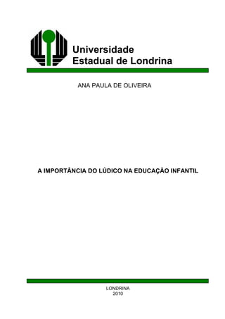 Universidade
Estadual de Londrina
ANA PAULA DE OLIVEIRA
A IMPORTÂNCIA DO LÚDICO NA EDUCAÇÃO INFANTIL
LONDRINA
2010
 