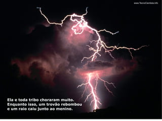 Ela e toda tribo choraram muito.
Enquanto isso, um trovão rebombou
e um raio caiu junto ao menino.
 