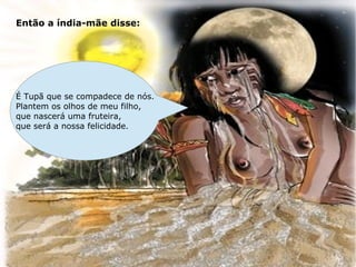 Então a índia-mãe disse:




É Tupã que se compadece de nós.
Plantem os olhos de meu filho,
que nascerá uma fruteira,
que será a nossa felicidade.
 