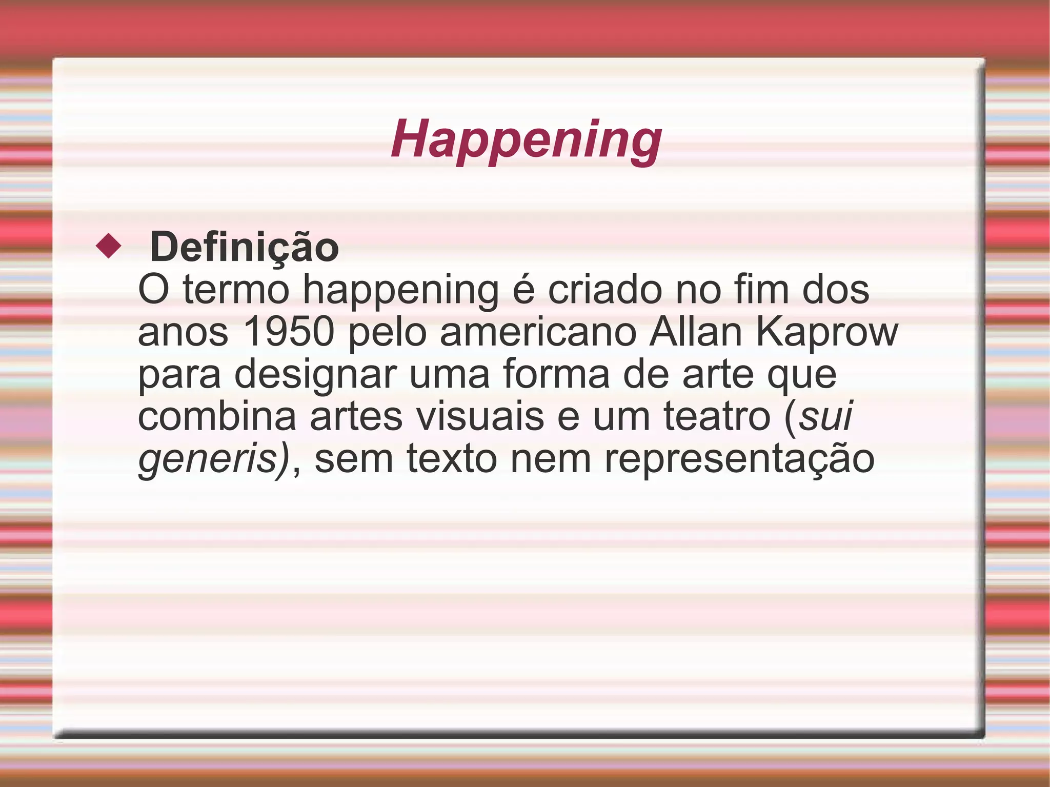 Happening   Definição O termo happening é criado no fim dos anos 1950 pelo americano Allan Kaprow para designar uma forma de arte que combina artes visuais e um teatro ( sui generis) , sem texto nem representação 