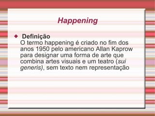Happening   Definição O termo happening é criado no fim dos anos 1950 pelo americano Allan Kaprow para designar uma forma de arte que combina artes visuais e um teatro ( sui generis) , sem texto nem representação 