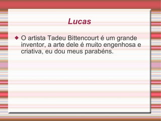 Lucas  O artista Tadeu Bittencourt é um grande inventor, a arte dele é muito engenhosa e criativa, eu dou meus parabéns. 