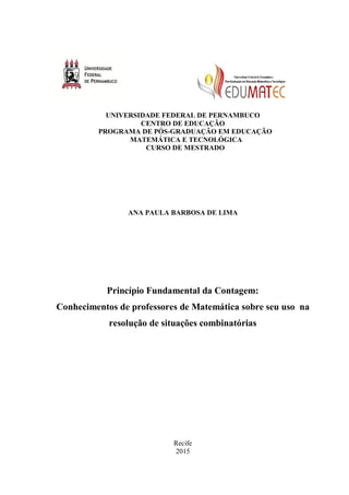 UNIVERSIDADE FEDERAL DE PERNAMBUCO
CENTRO DE EDUCAÇÃO
PROGRAMA DE PÓS-GRADUAÇÃO EM EDUCAÇÃO
MATEMÁTICA E TECNOLÓGICA
CURSO DE MESTRADO
ANA PAULA BARBOSA DE LIMA
Princípio Fundamental da Contagem:
Conhecimentos de professores de Matemática sobre seu uso na
resolução de situações combinatórias
Recife
2015
 